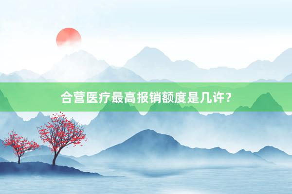 合营医疗最高报销额度是几许？